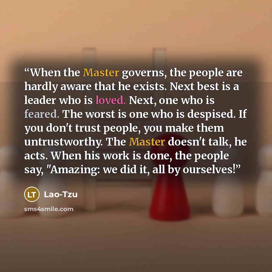 “When the Master governs, the people are hardly aware that he exists. Next best is a leader who is loved. Next, one who is feared. The worst is one who is despised. If you don't trust people, you make them untrustworthy. The Master doesn't talk, he acts. When his work is done, the people say…” quote by Lao-Tzu