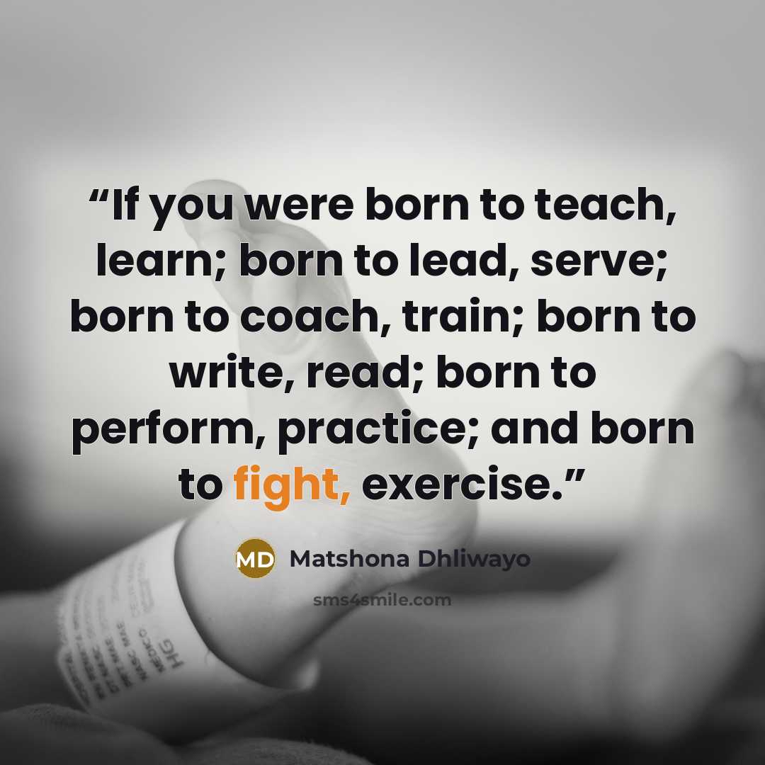“If you were born to teach, learn; born to lead, serve; born to coach, train; born to write, read; born to perform, practice; and born to fight, exercise.” quote by Matshona Dhliwayo