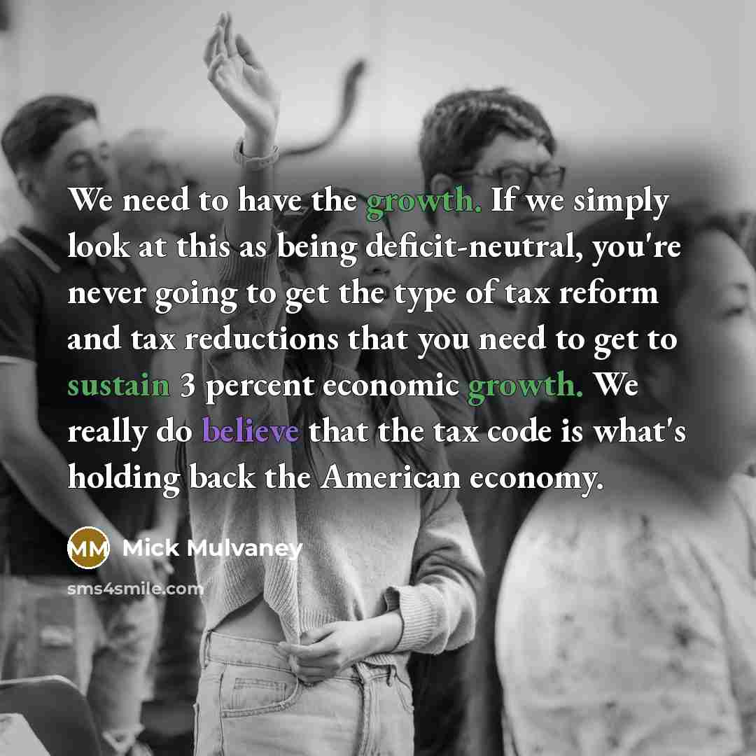 “We need to have the growth. If we simply look at this as being deficit-neutral, you're never going to get the type of tax reform and tax reductions that you need to get to sustain 3 percent economic growth. We really do believe that the tax code is what's holding back the American economy.” quote by Mick Mulvaney