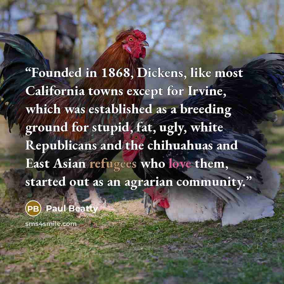 “Founded in 1868, Dickens, like most California towns except for Irvine, which was established as a breeding ground for stupid, fat, ugly, white Republicans and the chihuahuas and East Asian refugees who love them, started out as an agrarian community.” quote by Paul Beatty