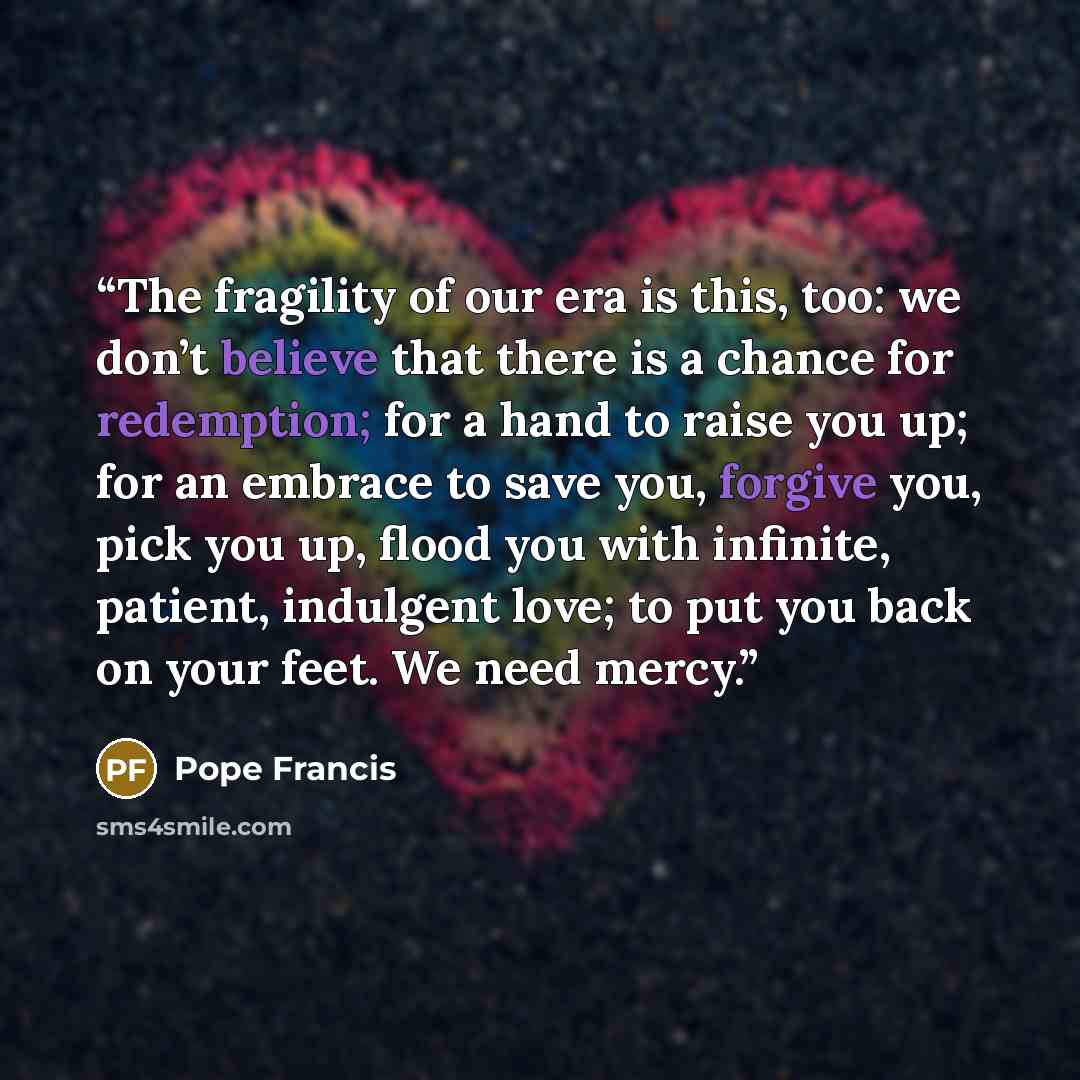 “The fragility of our era is this, too: we don’t believe that there is a chance for redemption; for a hand to raise you up; for an embrace to save you, forgive you, pick you up, flood you with infinite, patient, indulgent love; to put you back on your feet. We need mercy.” quote by Pope Francis