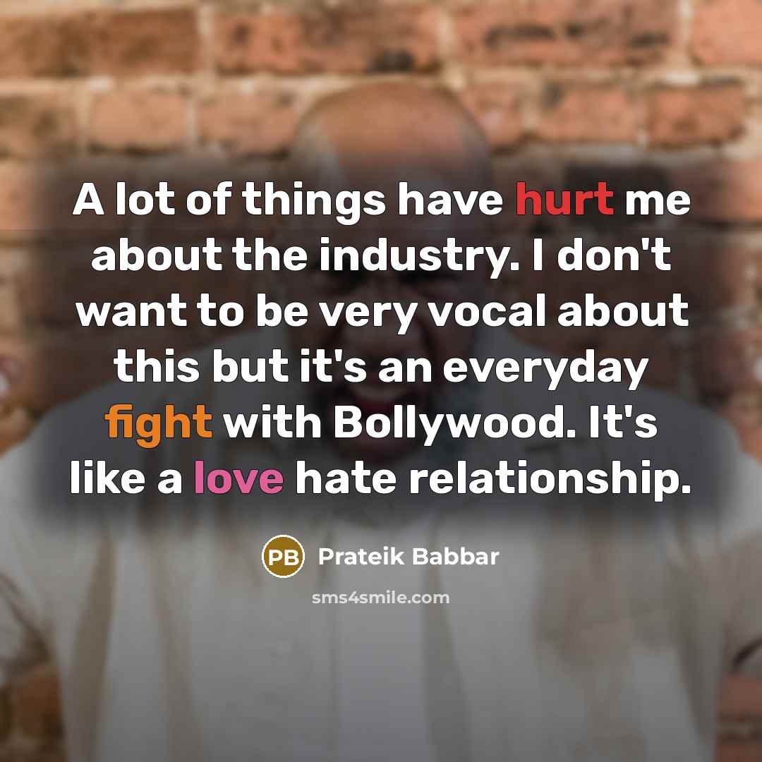 “A lot of things have hurt me about the industry. I don't want to be very vocal about this but it's an everyday fight with Bollywood. It's like a love hate relationship.” quote by Prateik Babbar
