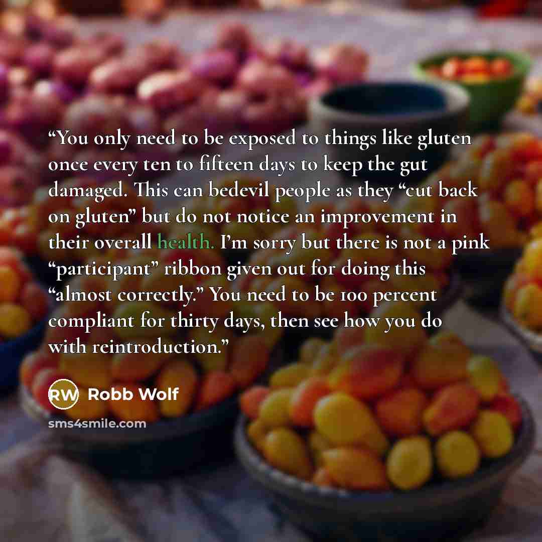 “You only need to be exposed to things like gluten once every ten to fifteen days to keep the gut damaged. This can bedevil people as they “cut back on gluten” but do not notice an improvement in their overall health. I’m sorry but there is not a pink “participant” ribbon given out for doing this…” quote by Robb Wolf