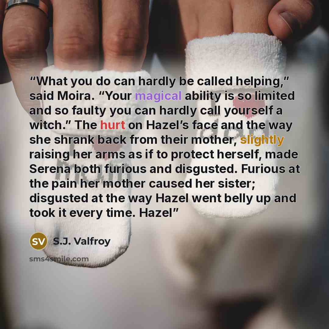 “What you do can hardly be called helping,” said Moira. “Your magical ability is so limited and so faulty you can hardly call yourself a witch.” The hurt on Hazel’s face and the way she shrank back from their mother, slightly raising her arms as if to protect herself, made Serena both furious and…” quote by S.J. Valfroy
