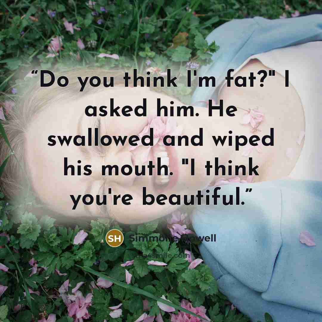 “Do you think I'm fat?" I asked him. He swallowed and wiped his mouth. "I think you're beautiful.” quote by Simmone Howell