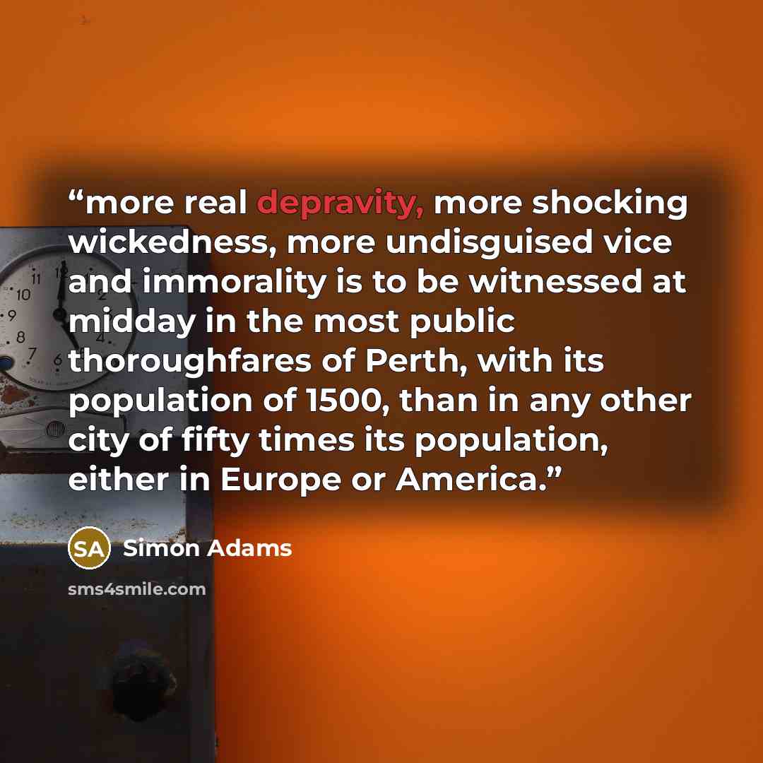 “more real depravity, more shocking wickedness, more undisguised vice and immorality is to be witnessed at midday in the most public thoroughfares of Perth, with its population of 1500, than in any other city of fifty times its population, either in Europe or America.” quote by Simon Adams