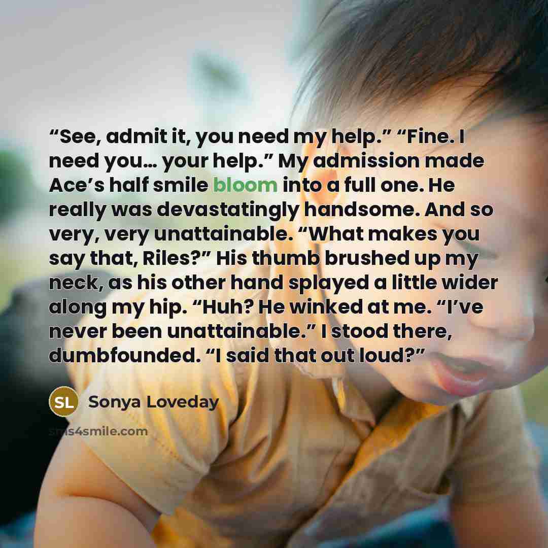 “See, admit it, you need my help.” “Fine. I need you… your help.” My admission made Ace’s half smile bloom into a full one. He really was devastatingly handsome. And so very, very unattainable. “What makes you say that, Riles?” His thumb brushed up my neck, as his other hand splayed a little wider…” quote by Sonya Loveday