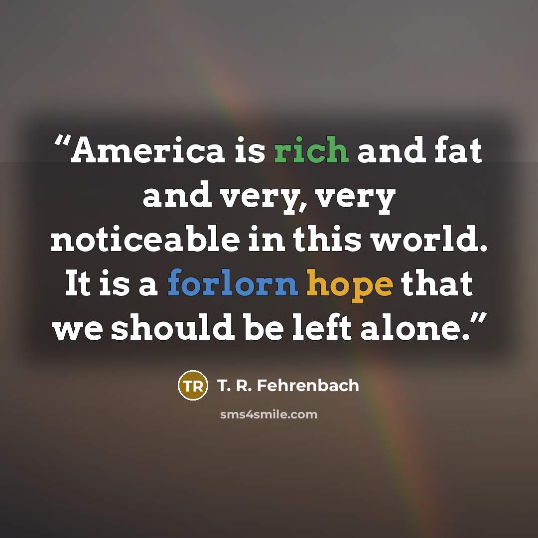 “America is rich and fat and very, very noticeable in this world. It is a forlorn hope that we should be left alone.” quote by T. R. Fehrenbach