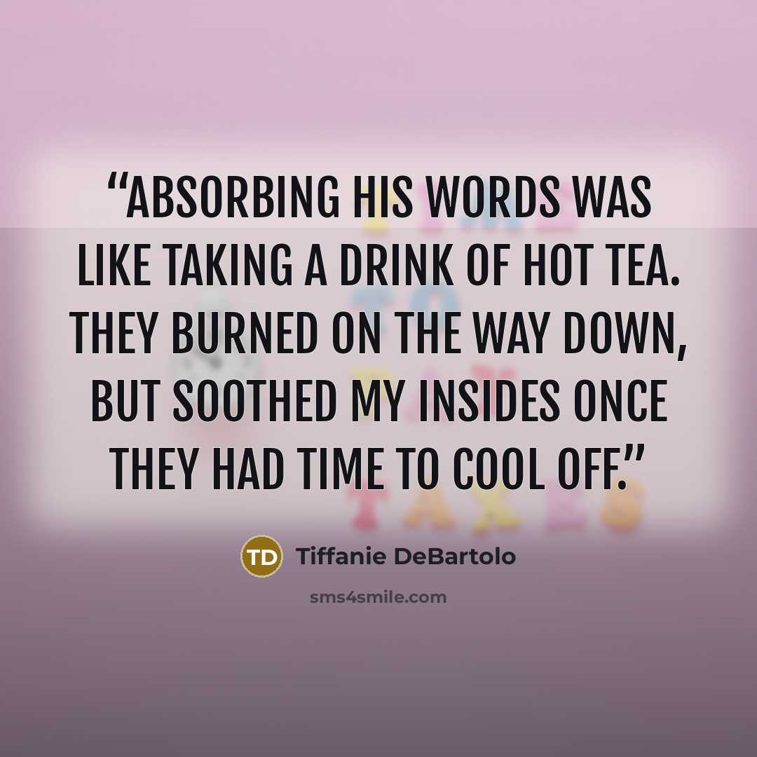 “Absorbing his words was like taking a drink of hot tea. They burned on the way down, but soothed my insides once they had time to cool off.” quote by Tiffanie DeBartolo