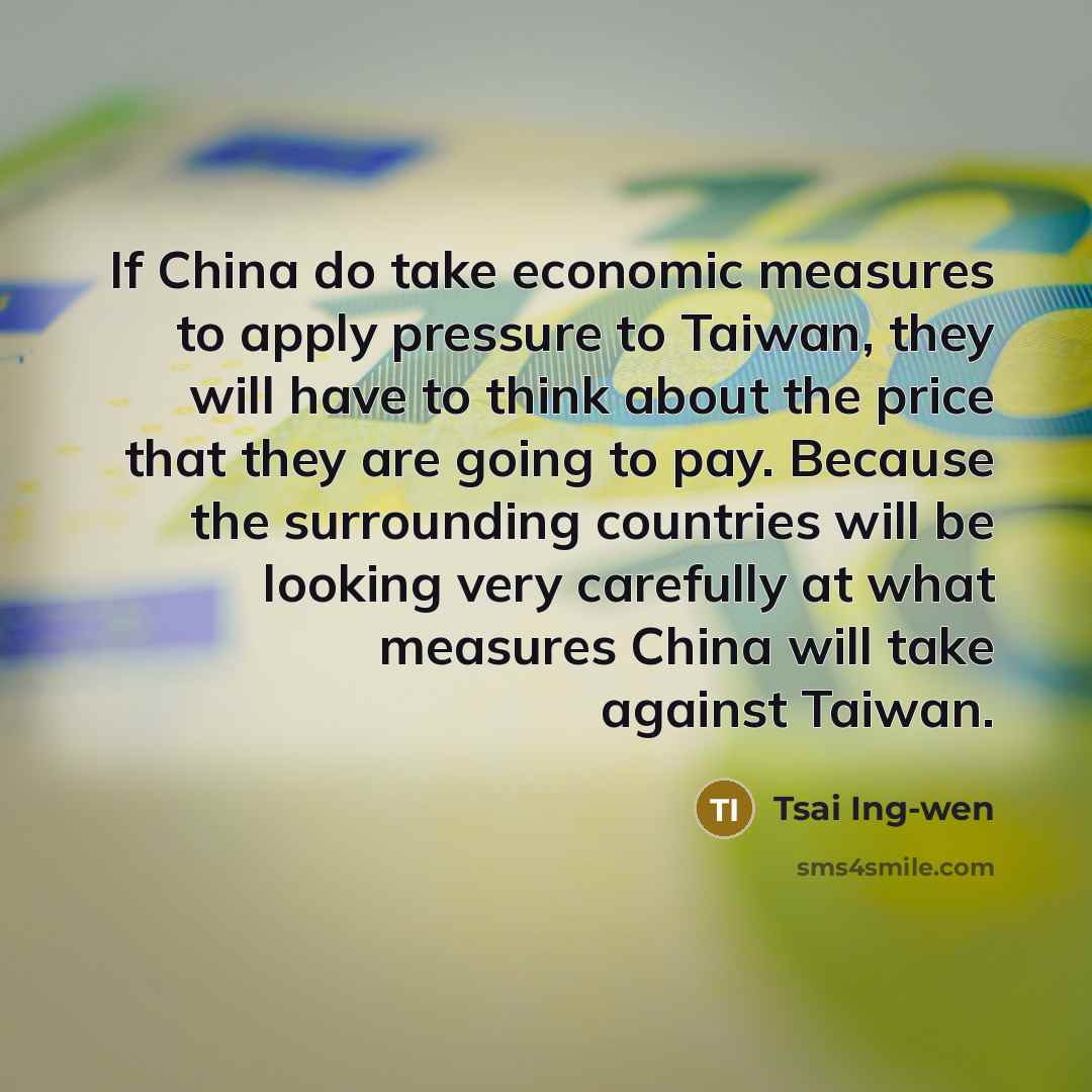 “If China do take economic measures to apply pressure to Taiwan, they will have to think about the price that they are going to pay. Because the surrounding countries will be looking very carefully at what measures China will take against Taiwan.” quote by Tsai Ing-wen