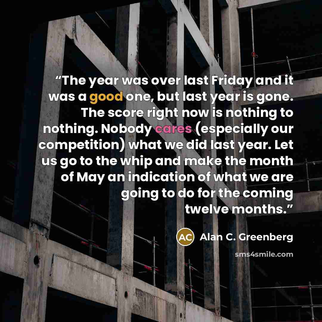 “The year was over last Friday and it was a good one, but last year is gone. The score right now is nothing to nothing. Nobody cares (especially our competition) what we did last year. Let us go to the whip and make the month of May an indication of what we are going to do for the coming twelve…” quote by Alan C. Greenberg
