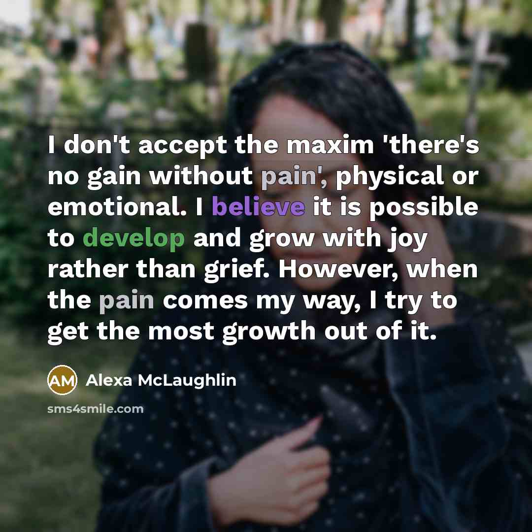 “I don't accept the maxim 'there's no gain without pain', physical or emotional. I believe it is possible to develop and grow with joy rather than grief. However, when the pain comes my way, I try to get the most growth out of it.” quote by Alexa McLaughlin