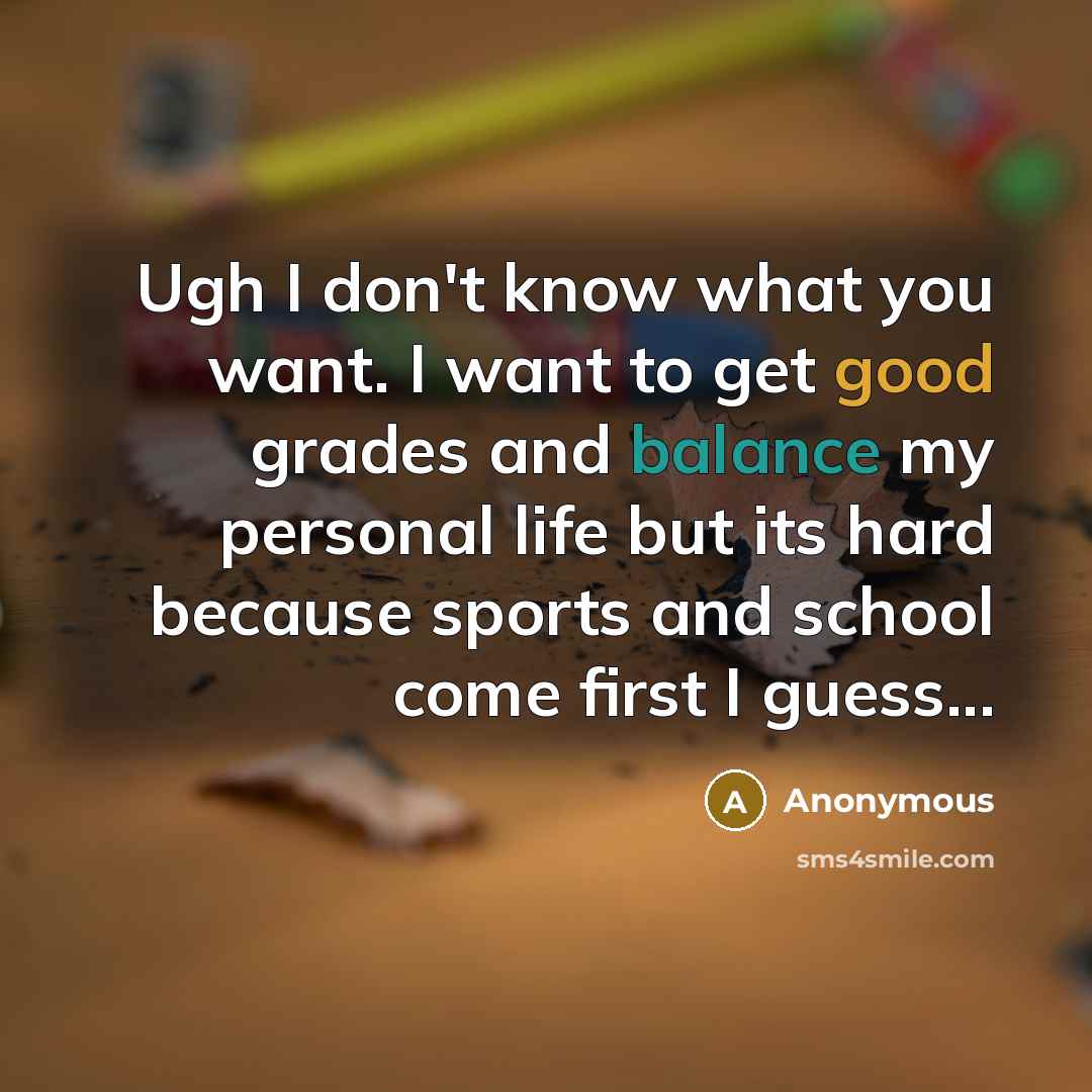 “Ugh I don't know what you want. I want to get good grades and balance my personal life but its hard because sports and school come first I guess...” quote by Anonymous