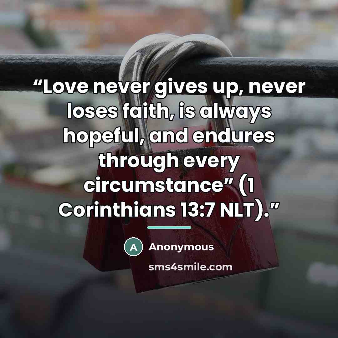 “Love never gives up, never loses faith, is always hopeful, and endures through every circumstance” (1 Corinthians 13:7 NLT).” quote by Anonymous