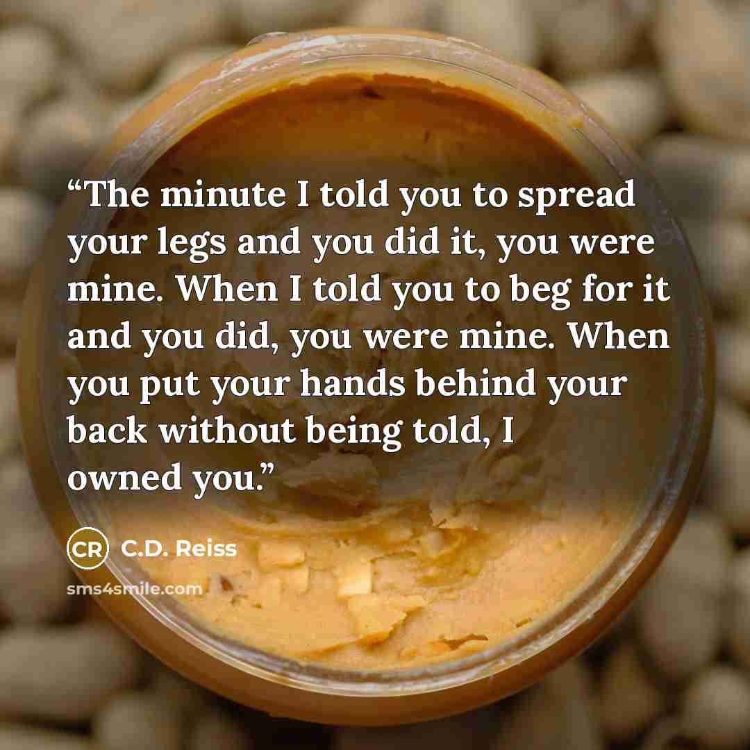 “The minute I told you to spread your legs and you did it, you were mine. When I told you to beg for it and you did, you were mine. When you put your hands behind your back without being told, I owned you.” quote by C.D. Reiss