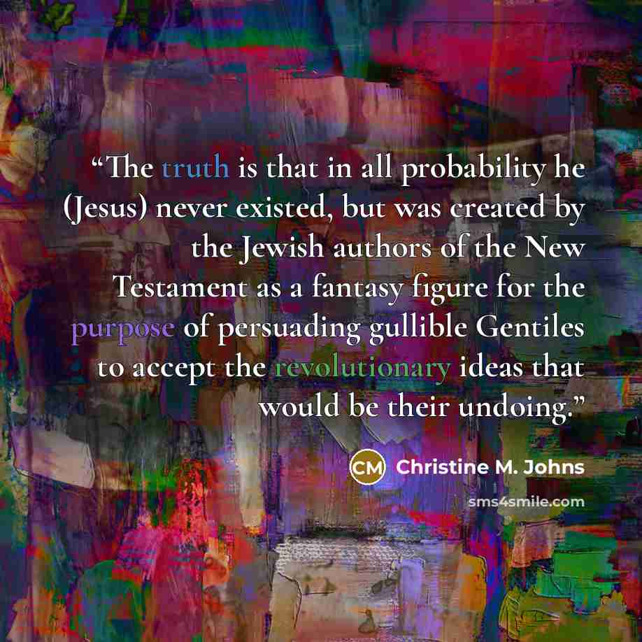 “The truth is that in all probability he (Jesus) never existed, but was created by the Jewish authors of the New Testament as a fantasy figure for the purpose of persuading gullible Gentiles to accept the revolutionary ideas that would be their undoing.” quote by Christine M. Johns