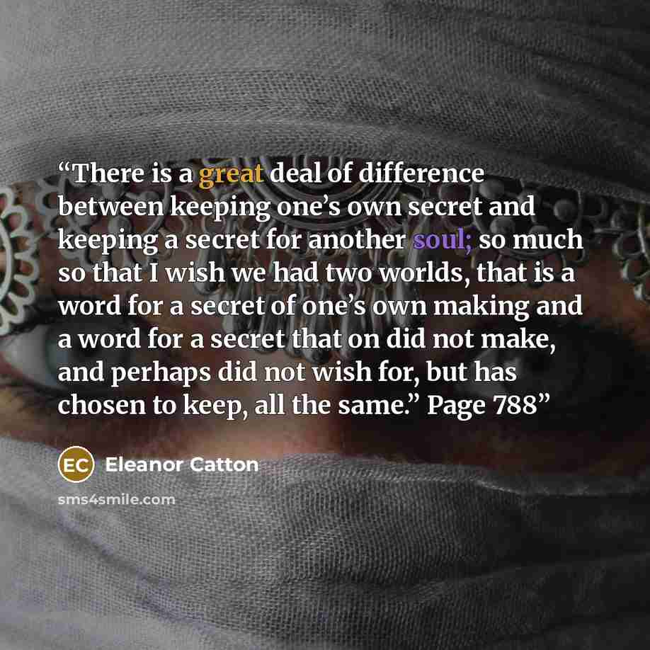 “There is a great deal of difference between keeping one’s own secret and keeping a secret for another soul; so much so that I wish we had two worlds, that is a word for a secret of one’s own making and a word for a secret that on did not make, and perhaps did not wish for, but has chosen to keep…” quote by Eleanor Catton