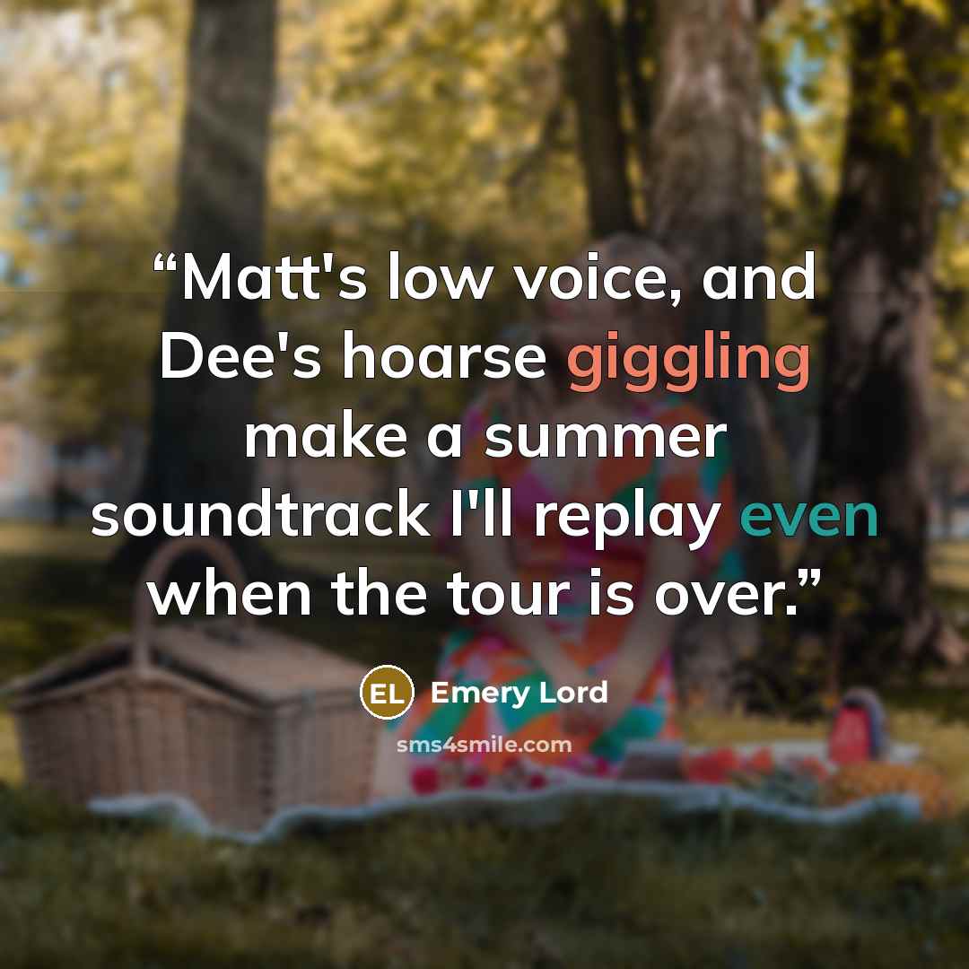 “Matt's low voice, and Dee's hoarse giggling make a summer soundtrack I'll replay even when the tour is over.” quote by Emery Lord