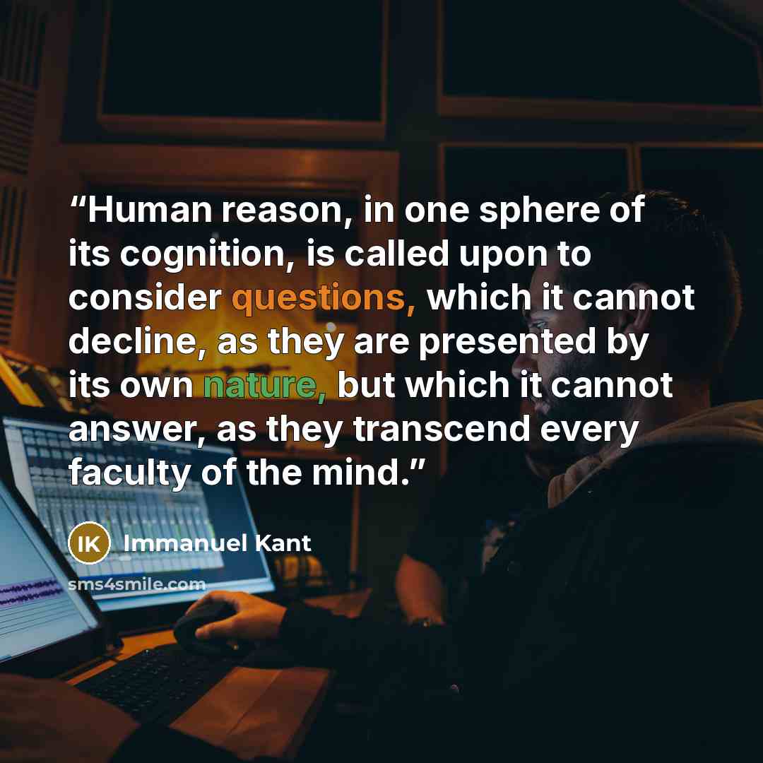 “Human reason, in one sphere of its cognition, is called upon to consider questions, which it cannot decline, as they are presented by its own nature, but which it cannot answer, as they transcend every faculty of the mind.” quote by Immanuel Kant