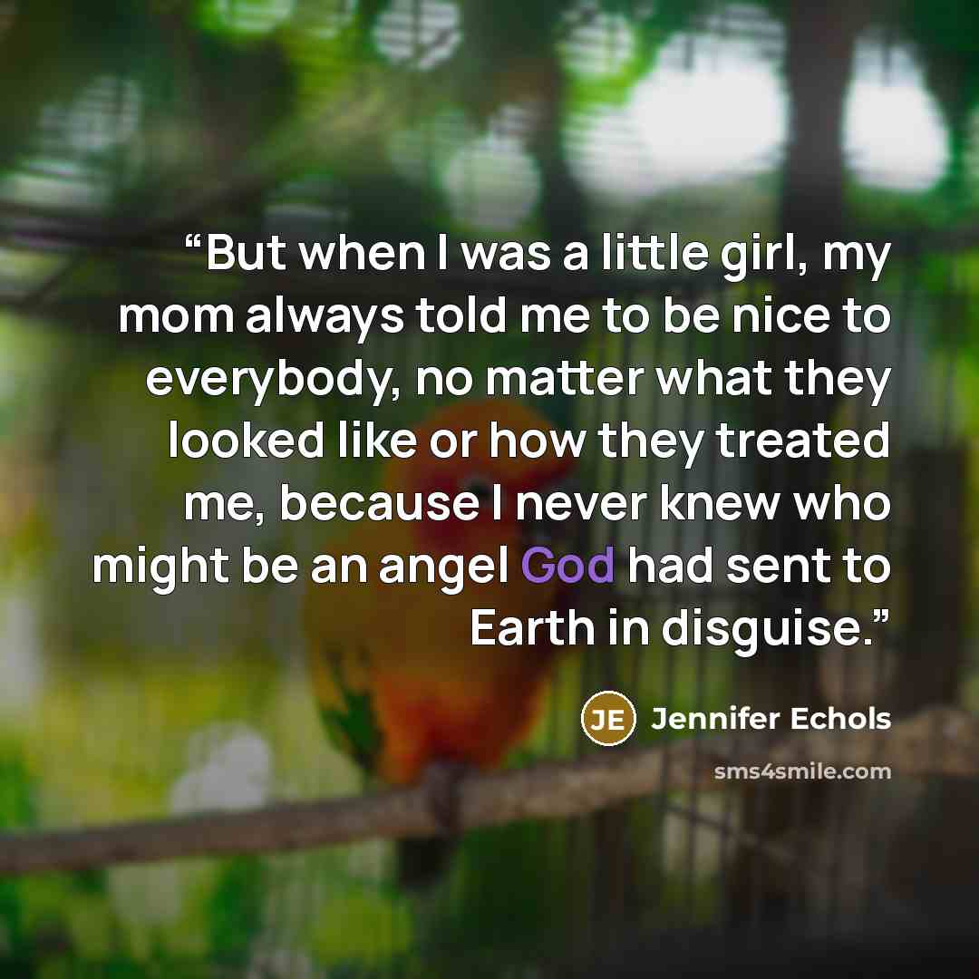 “But when I was a little girl, my mom always told me to be nice to everybody, no matter what they looked like or how they treated me, because I never knew who might be an angel God had sent to Earth in disguise.” quote by Jennifer Echols