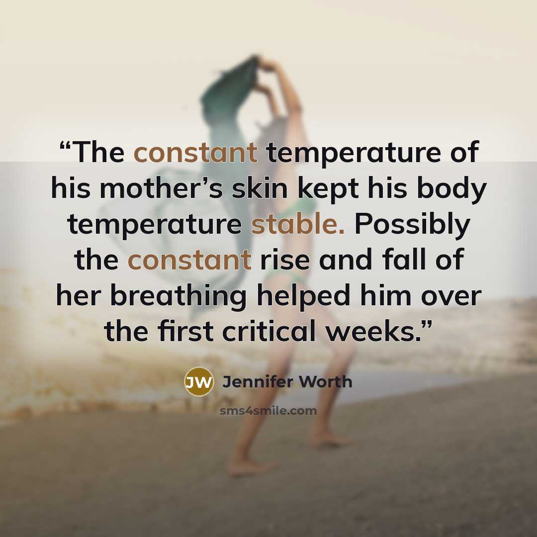 “The constant temperature of his mother’s skin kept his body temperature stable. Possibly the constant rise and fall of her breathing helped him over the first critical weeks.” quote by Jennifer Worth