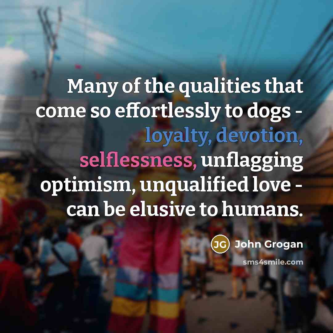 “Many of the qualities that come so effortlessly to dogs - loyalty, devotion, selflessness, unflagging optimism, unqualified love - can be elusive to humans.” quote by John Grogan