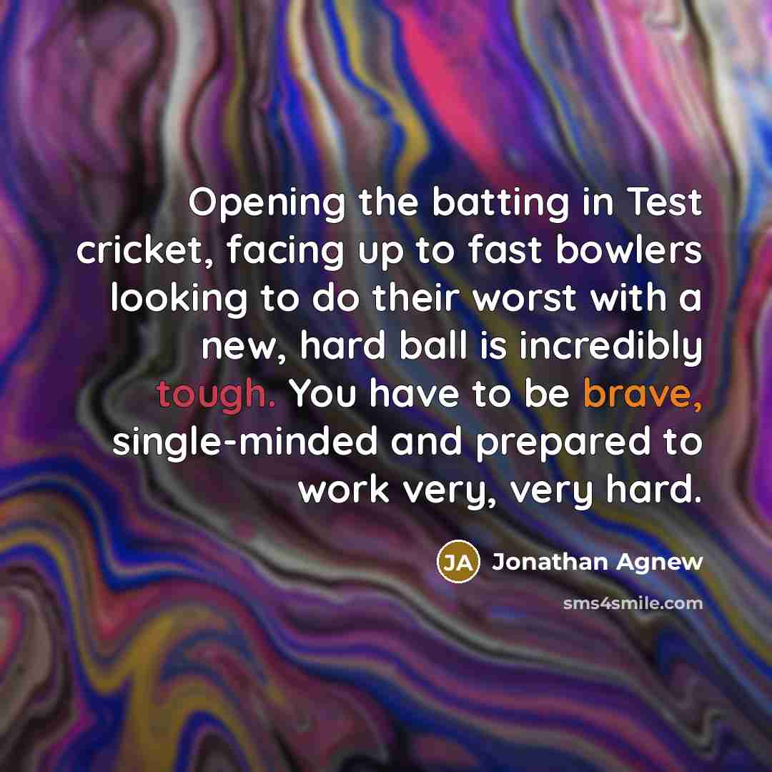 “Opening the batting in Test cricket, facing up to fast bowlers looking to do their worst with a new, hard ball is incredibly tough. You have to be brave, single-minded and prepared to work very, very hard.” quote by Jonathan Agnew