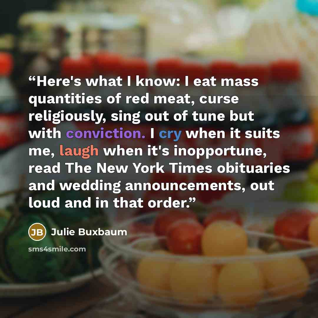 “Here's what I know: I eat mass quantities of red meat, curse religiously, sing out of tune but with conviction. I cry when it suits me, laugh when it's inopportune, read The New York Times obituaries and wedding announcements, out loud and in that order.” quote by Julie Buxbaum