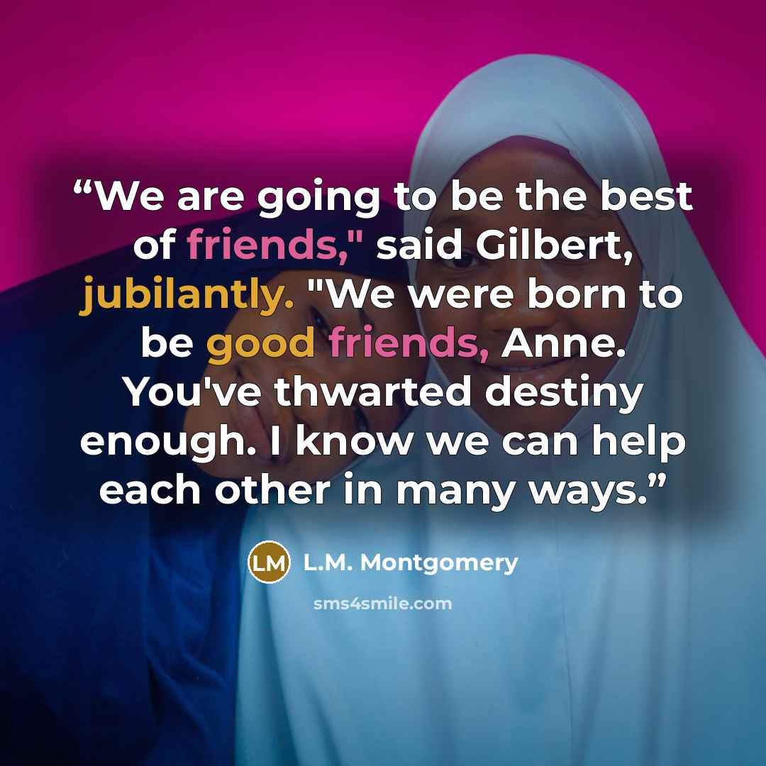 “We are going to be the best of friends," said Gilbert, jubilantly. "We were born to be good friends, Anne. You've thwarted destiny enough. I know we can help each other in many ways.” quote by L.M. Montgomery