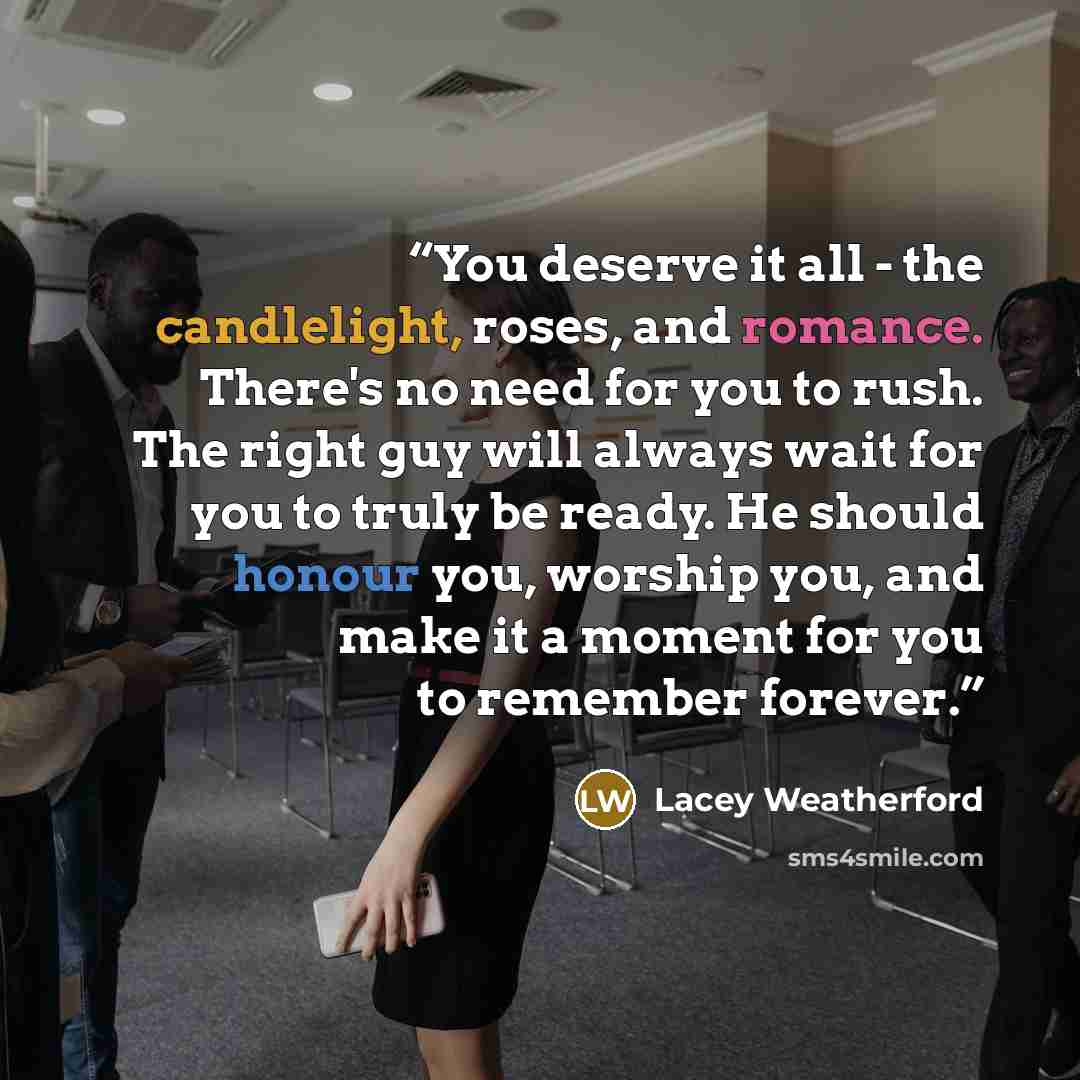 “You deserve it all - the candlelight, roses, and romance. There's no need for you to rush. The right guy will always wait for you to truly be ready. He should honour you, worship you, and make it a moment for you to remember forever.” quote by Lacey Weatherford