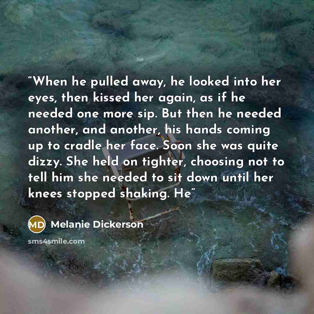 “When he pulled away, he looked into her eyes, then kissed her again, as if he needed one more sip. But then he needed another, and another, his hands coming up to cradle her face. Soon she was quite dizzy. She held on tighter, choosing not to tell him she needed to sit down until her knees stopped…” quote by Melanie Dickerson