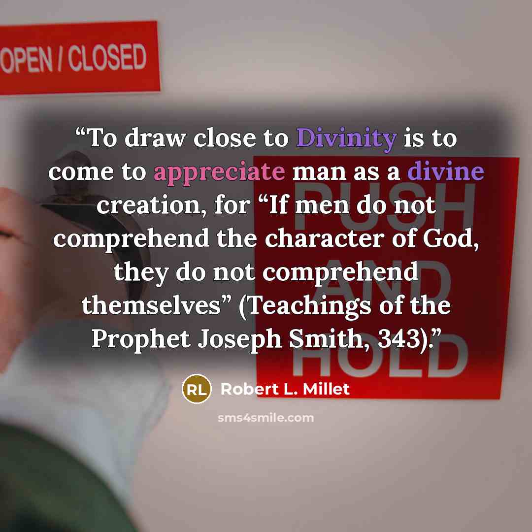 “To draw close to Divinity is to come to appreciate man as a divine creation, for “If men do not comprehend the character of God, they do not comprehend themselves” (Teachings of the Prophet Joseph Smith, 343).” quote by Robert L. Millet
