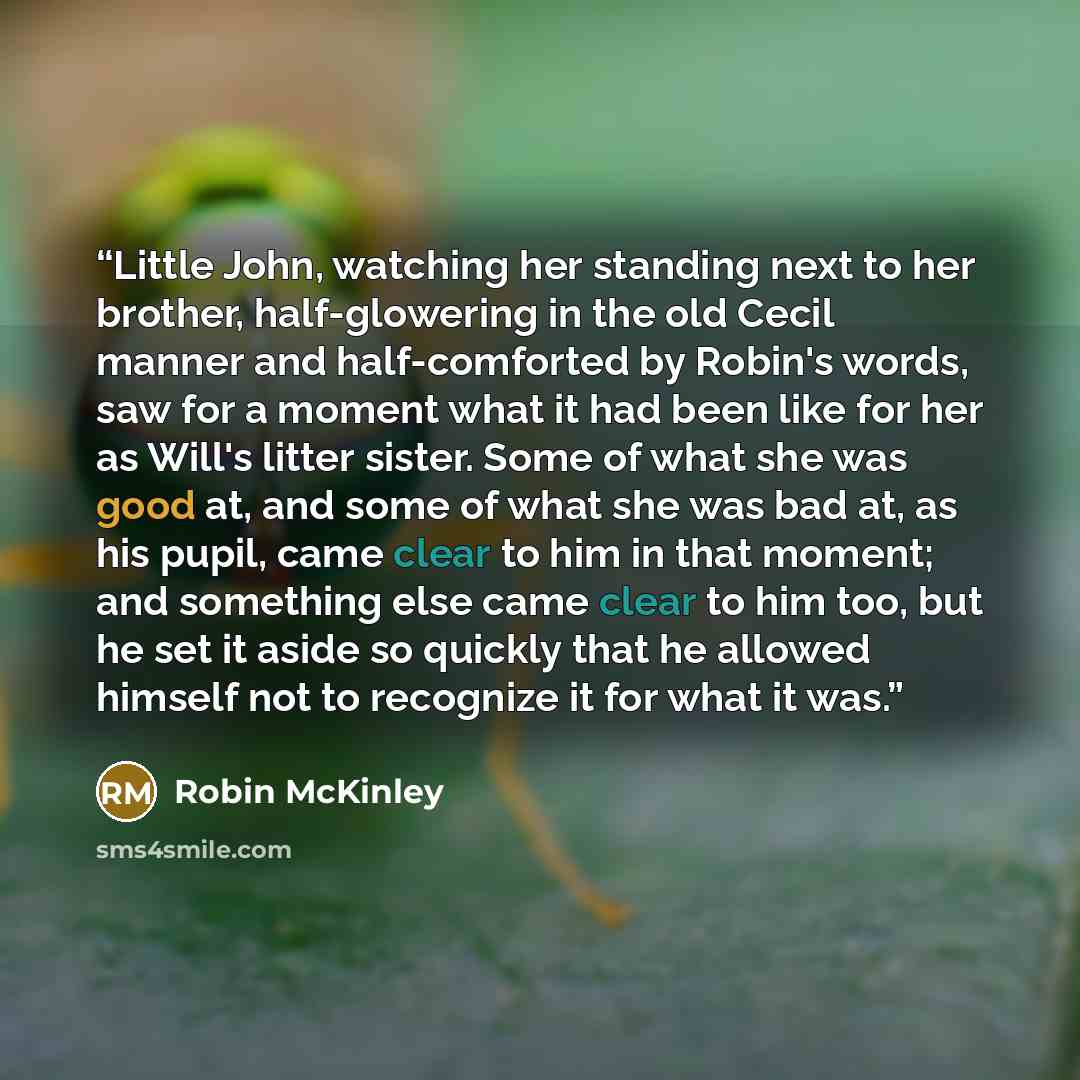“Little John, watching her standing next to her brother, half-glowering in the old Cecil manner and half-comforted by Robin's words, saw for a moment what it had been like for her as Will's litter sister. Some of what she was good at, and some of what she was bad at, as his pupil, came clear to him…” quote by Robin McKinley
