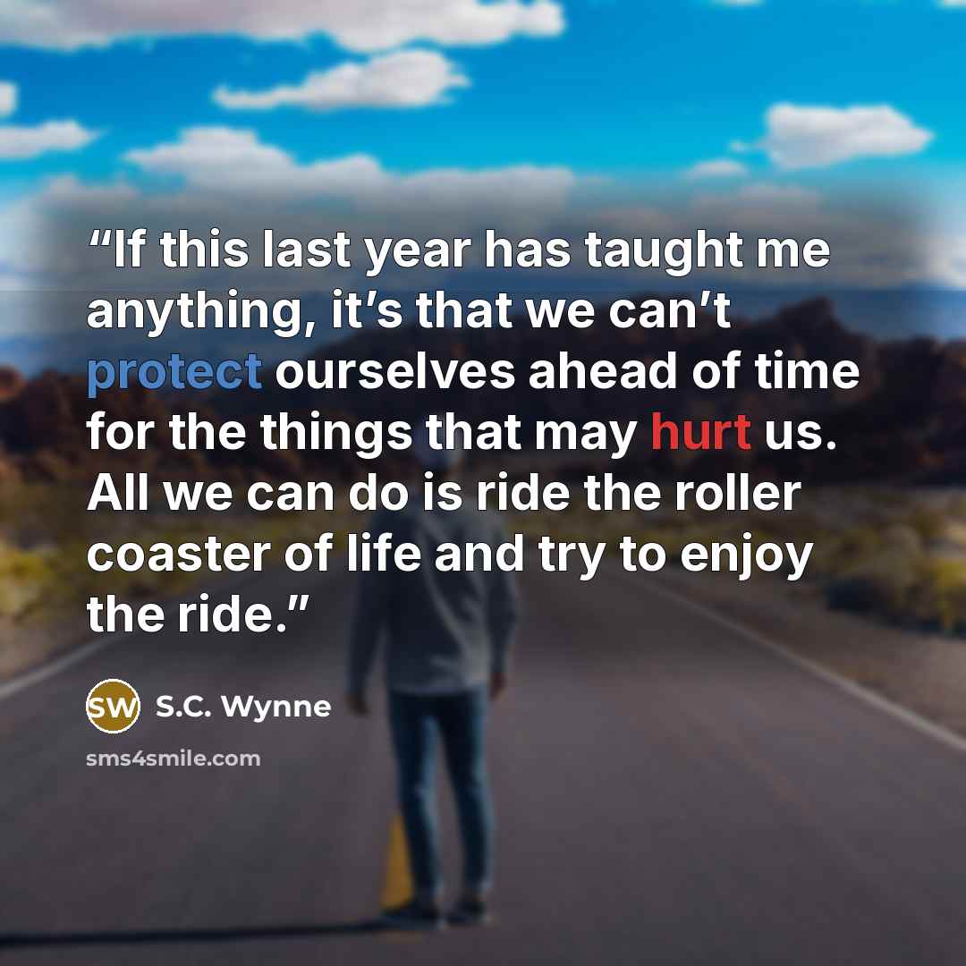 “If this last year has taught me anything, it’s that we can’t protect ourselves ahead of time for the things that may hurt us. All we can do is ride the roller coaster of life and try to enjoy the ride.” quote by S.C. Wynne