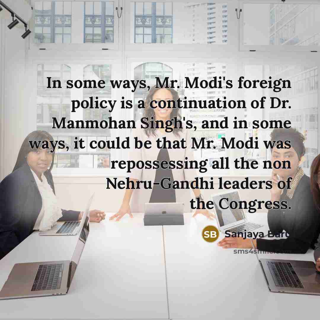 “In some ways, Mr. Modi's foreign policy is a continuation of Dr. Manmohan Singh's, and in some ways, it could be that Mr. Modi was repossessing all the non Nehru-Gandhi leaders of the Congress.” quote by Sanjaya Baru