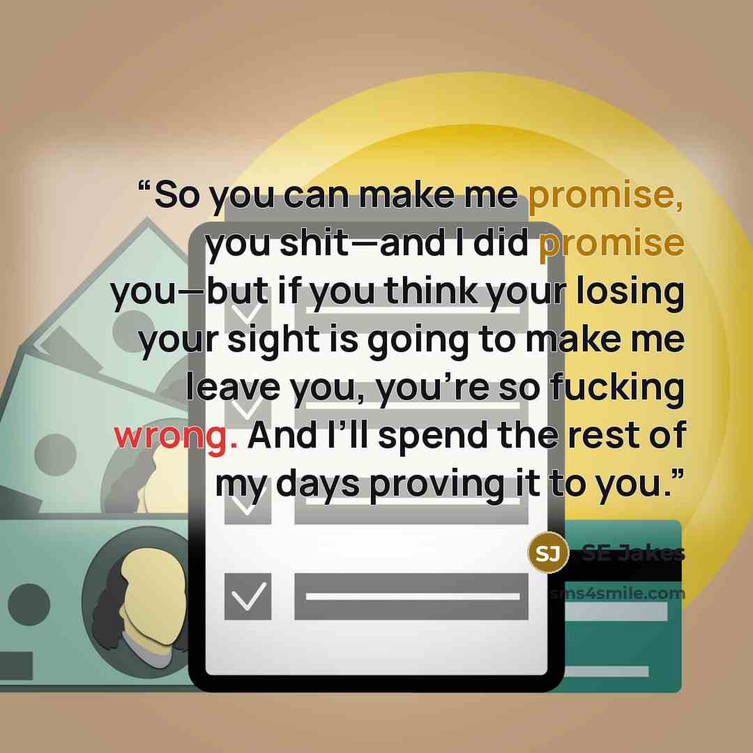 “So you can make me promise, you shit—and I did promise you—but if you think your losing your sight is going to make me leave you, you’re so fucking wrong. And I’ll spend the rest of my days proving it to you.” quote by SE Jakes