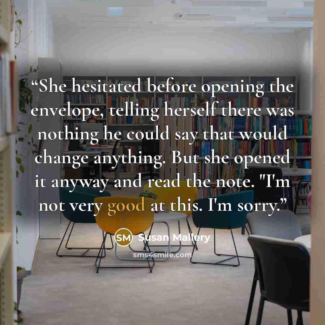 “She hesitated before opening the envelope, telling herself there was nothing he could say that would change anything. But she opened it anyway and read the note. "I'm not very good at this. I'm sorry.” quote by Susan Mallery