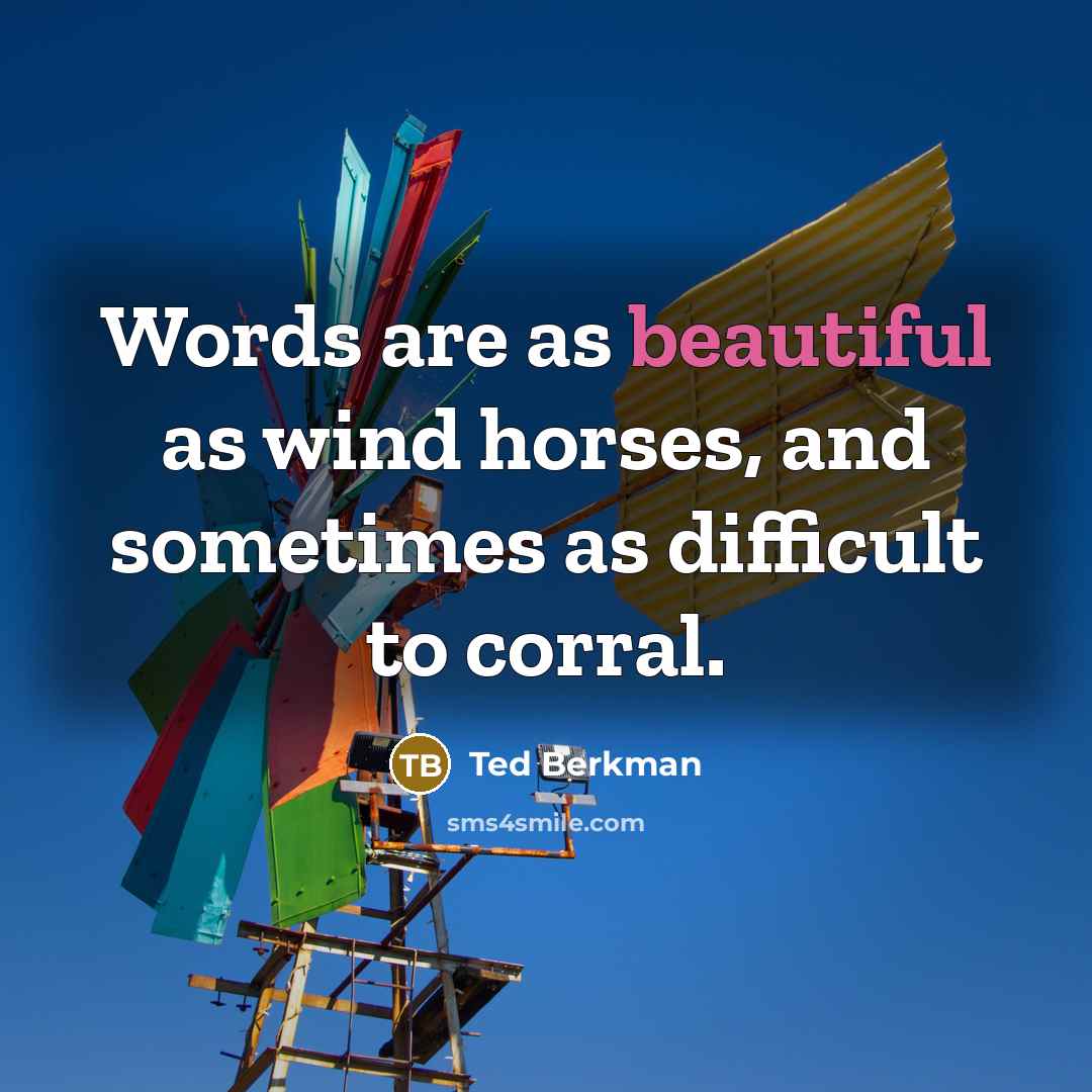 “Words are as beautiful as wind horses, and sometimes as difficult to corral.” quote by Ted Berkman