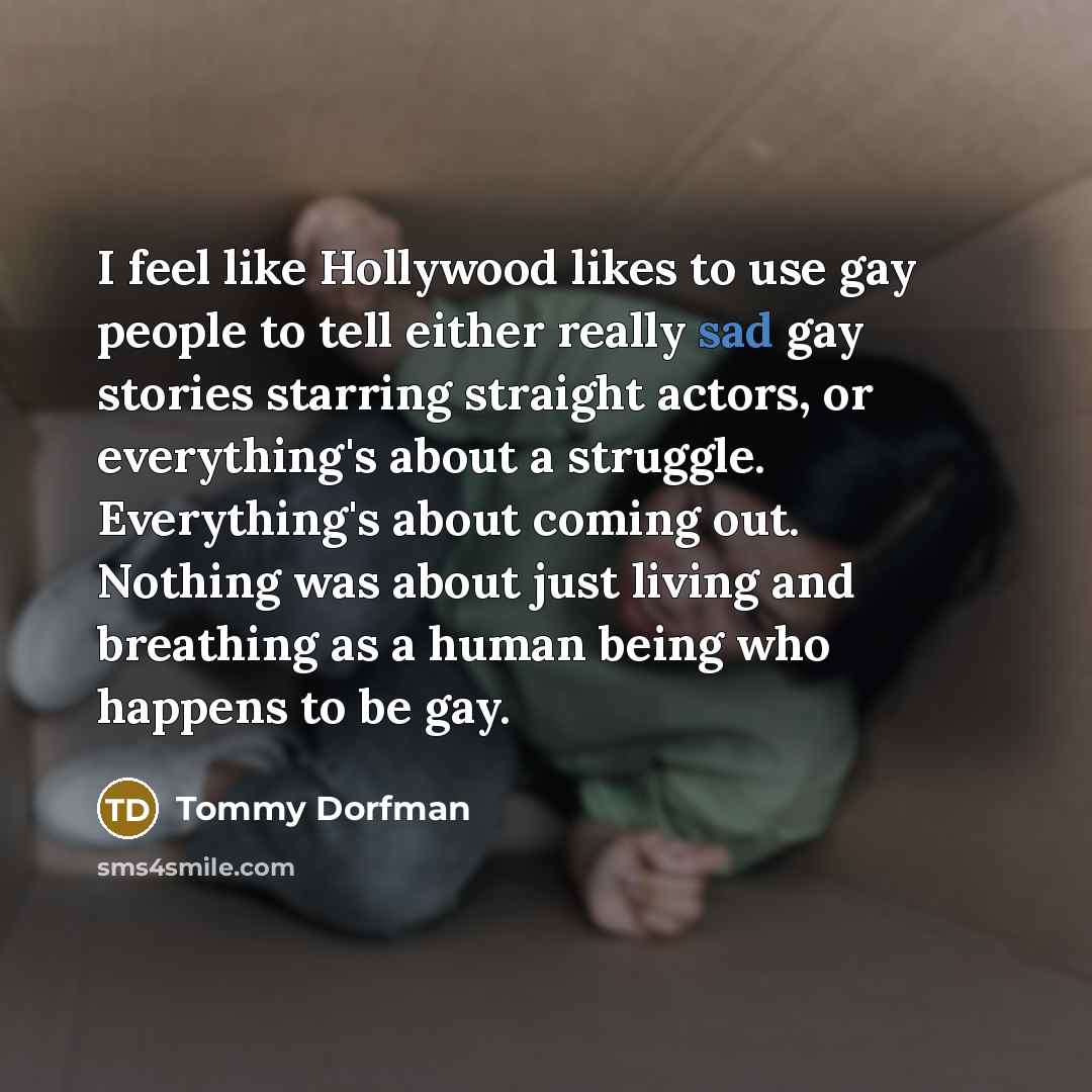 “I feel like Hollywood likes to use gay people to tell either really sad gay stories starring straight actors, or everything's about a struggle. Everything's about coming out. Nothing was about just living and breathing as a human being who happens to be gay.” quote by Tommy Dorfman