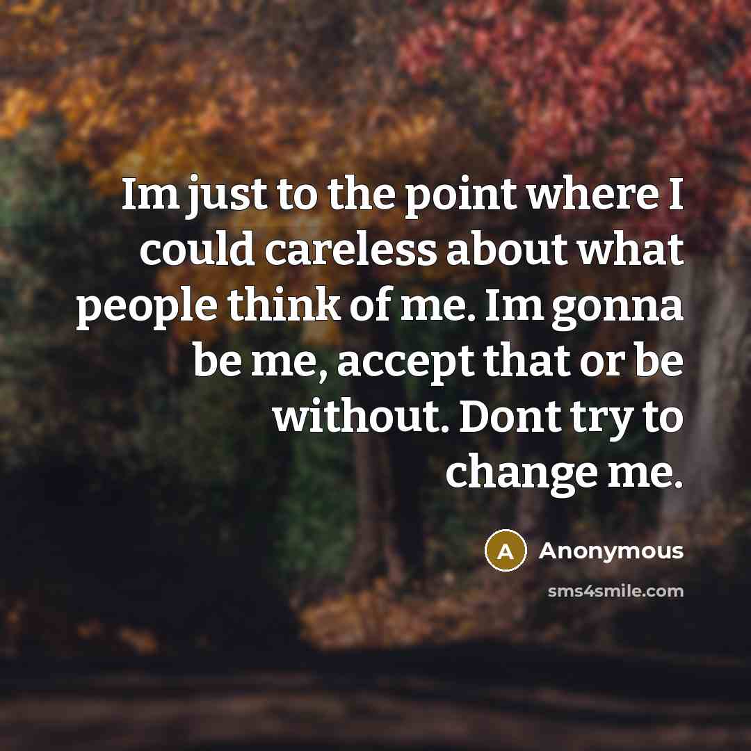 “Im just to the point where I could careless about what people think of me. Im gonna be me, accept that or be without. Dont try to change me.” quote by Anonymous