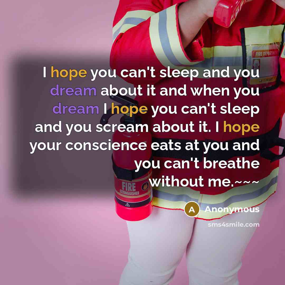 “I hope you can't sleep and you dream about it and when you dream I hope you can't sleep and you scream about it. I hope your conscience eats at you and you can't breathe without me.~~~” quote by Anonymous
