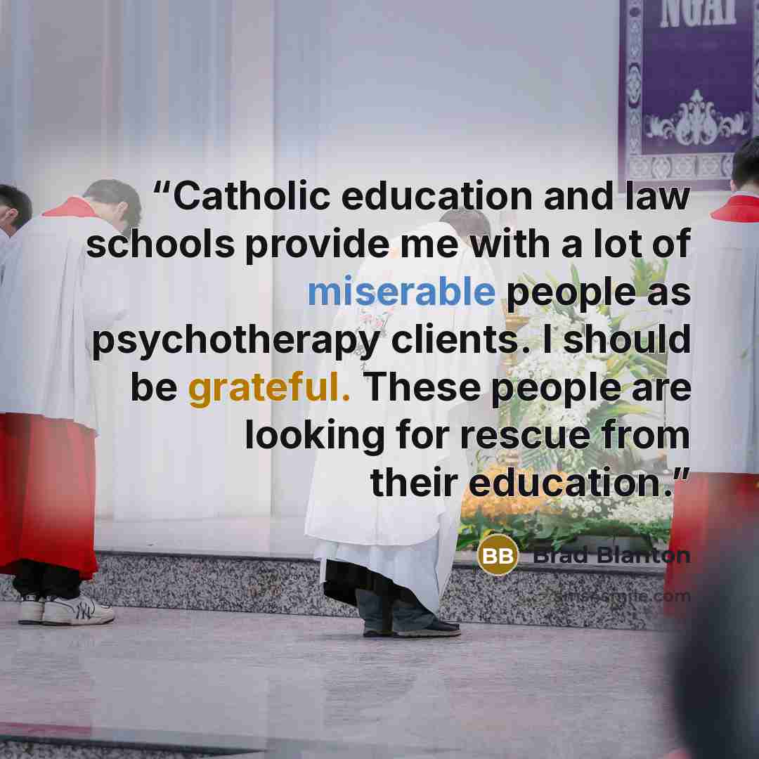 “Catholic education and law schools provide me with a lot of miserable people as psychotherapy clients. I should be grateful. These people are looking for rescue from their education.” quote by Brad Blanton