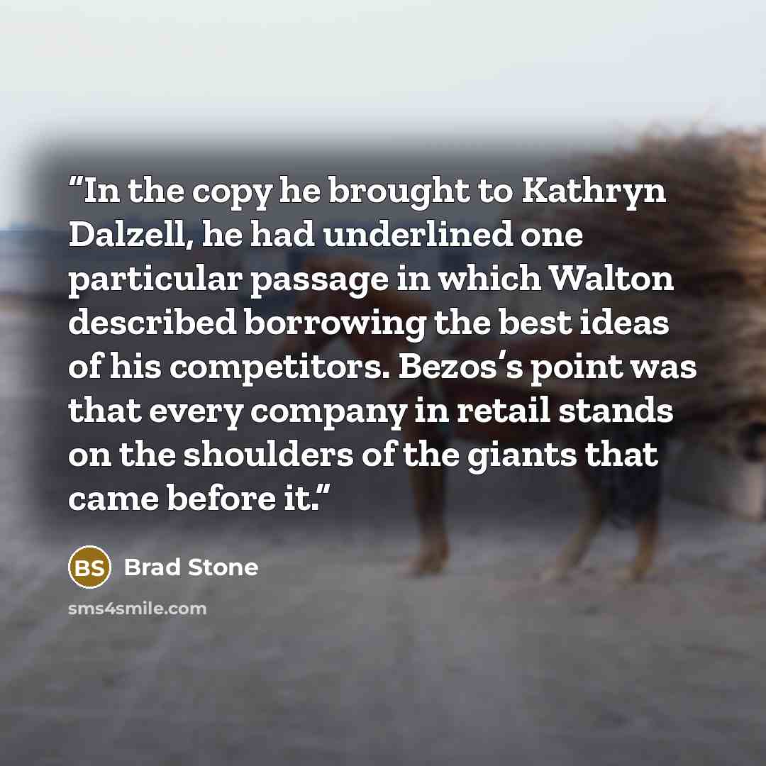 “In the copy he brought to Kathryn Dalzell, he had underlined one particular passage in which Walton described borrowing the best ideas of his competitors. Bezos’s point was that every company in retail stands on the shoulders of the giants that came before it.” quote by Brad Stone