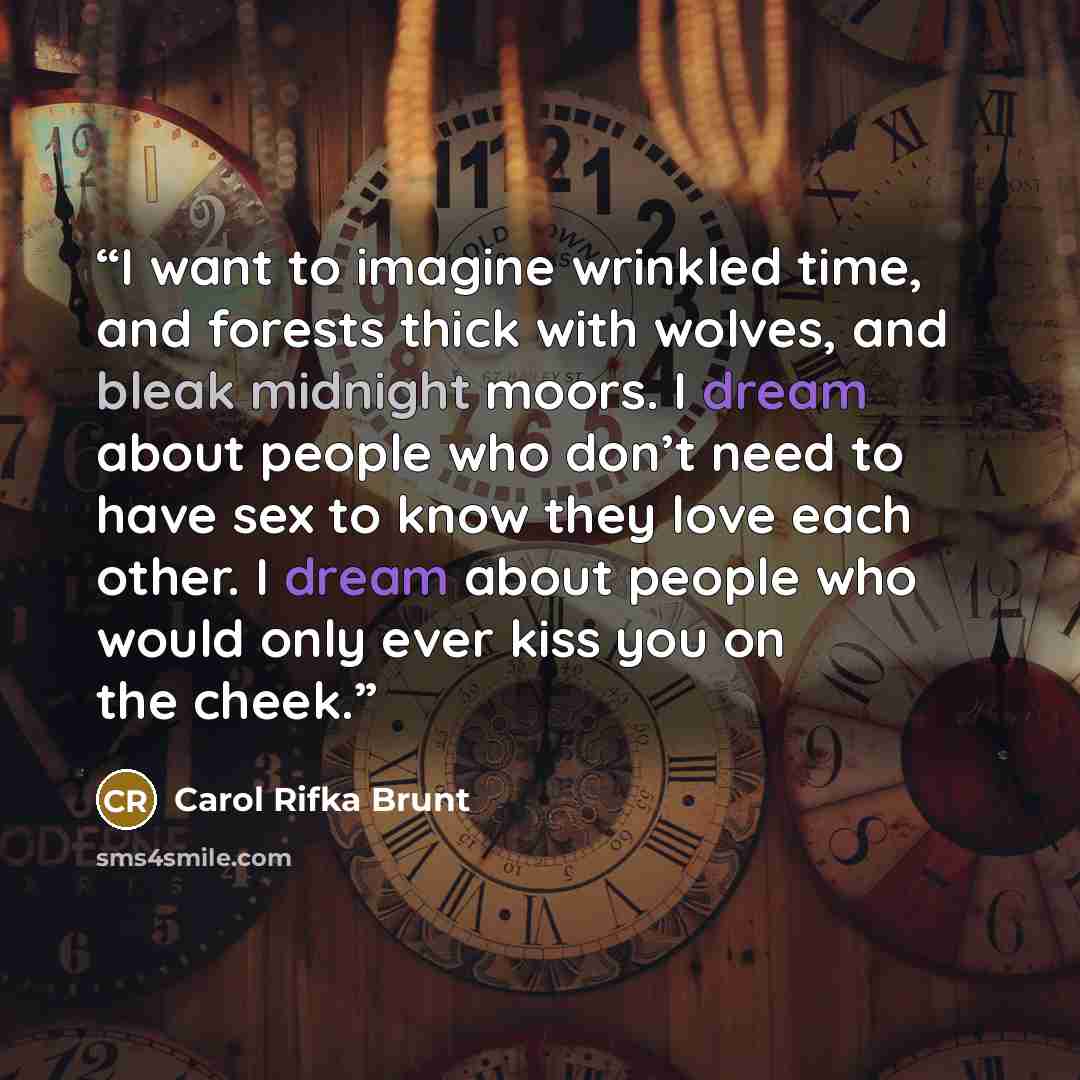 “I want to imagine wrinkled time, and forests thick with wolves, and bleak midnight moors. I dream about people who don’t need to have sex to know they love each other. I dream about people who would only ever kiss you on the cheek.” quote by Carol Rifka Brunt