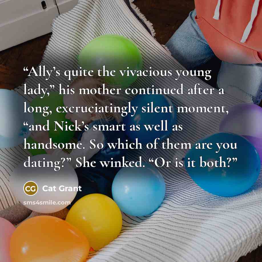 “Ally’s quite the vivacious young lady,” his mother continued after a long, excruciatingly silent moment, “and Nick’s smart as well as handsome. So which of them are you dating?” She winked. “Or is it both?” quote by Cat Grant