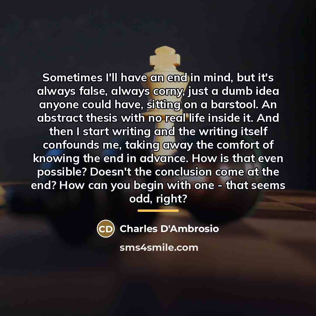 “Sometimes I'll have an end in mind, but it's always…” quote by Charles D'Ambrosio