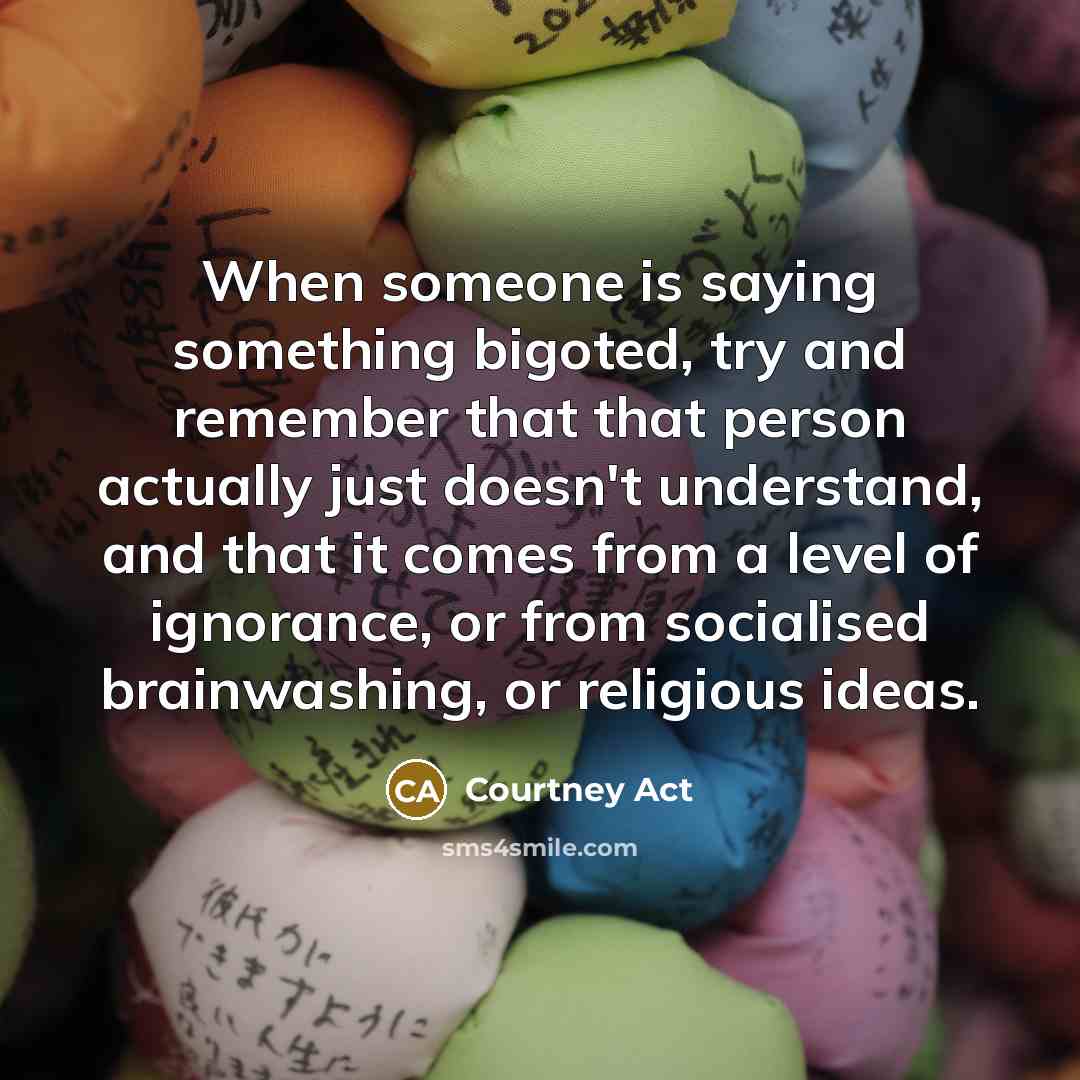 “When someone is saying something bigoted, try and remember that that person actually just doesn't understand, and that it comes from a level of ignorance, or from socialised brainwashing, or religious ideas.” quote by Courtney Act
