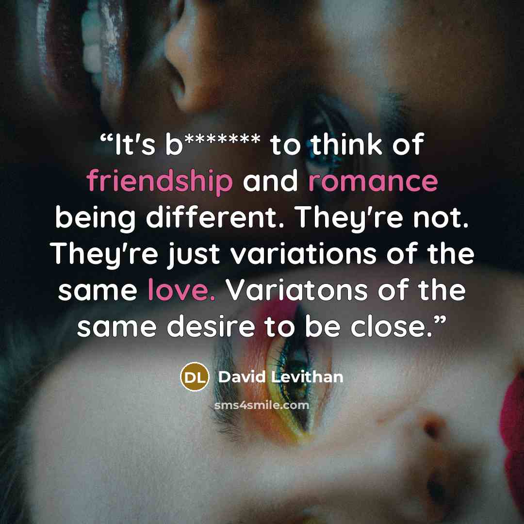 “It's b******* to think of friendship and romance being different. They're not. They're just variations of the same love. Variatons of the same desire to be close.” quote by David Levithan