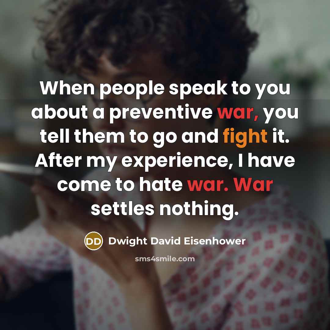 “When people speak to you about a preventive war, you tell them to go and fight it. After my experience, I have come to hate war. War settles nothing.” quote by Dwight David Eisenhower