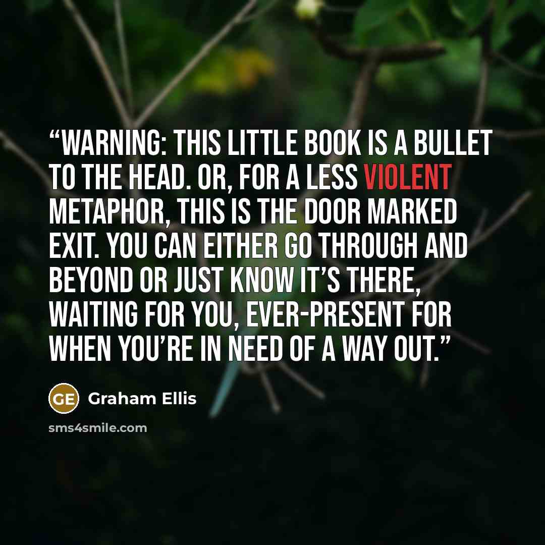 “WARNING: This little book is a bullet to the head. Or, for a less violent metaphor, this is the door marked EXIT. You can either go through and beyond or just know it’s there, waiting for you, ever-present for when you’re in need of a way out.” quote by Graham Ellis